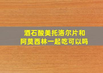 酒石酸美托洛尔片和阿莫西林一起吃可以吗