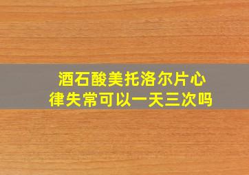 酒石酸美托洛尔片心律失常可以一天三次吗