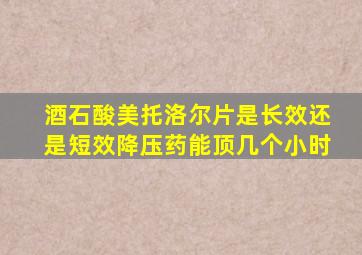 酒石酸美托洛尔片是长效还是短效降压药能顶几个小时