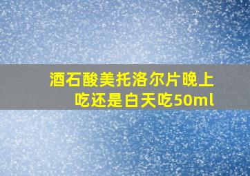 酒石酸美托洛尔片晚上吃还是白天吃50ml