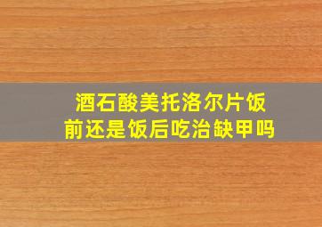 酒石酸美托洛尔片饭前还是饭后吃治缺甲吗