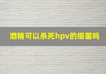 酒精可以杀死hpv的细菌吗