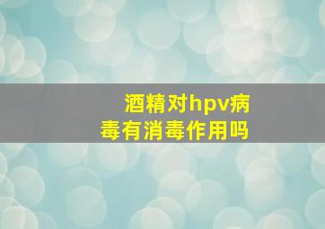 酒精对hpv病毒有消毒作用吗