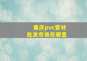 重庆pvc管材批发市场在哪里