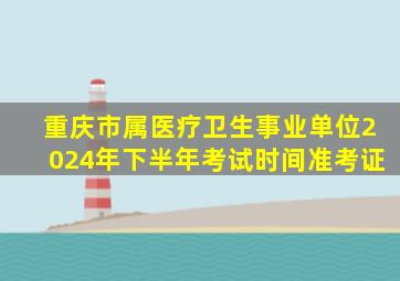 重庆市属医疗卫生事业单位2024年下半年考试时间准考证