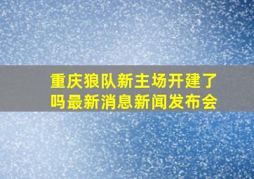 重庆狼队新主场开建了吗最新消息新闻发布会