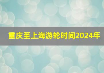 重庆至上海游轮时间2024年