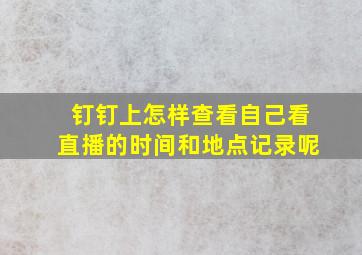 钉钉上怎样查看自己看直播的时间和地点记录呢