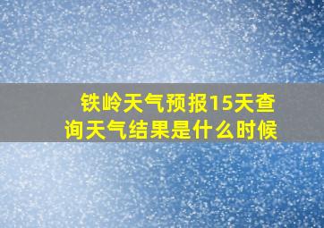 铁岭天气预报15天查询天气结果是什么时候