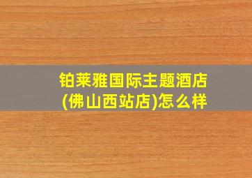 铂莱雅国际主题酒店(佛山西站店)怎么样