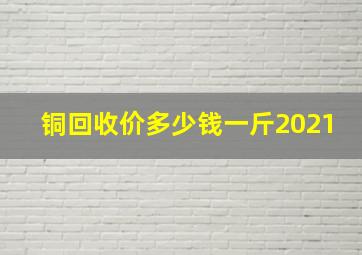 铜回收价多少钱一斤2021