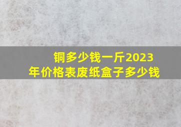 铜多少钱一斤2023年价格表废纸盒子多少钱