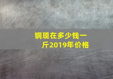 铜现在多少钱一斤2019年价格