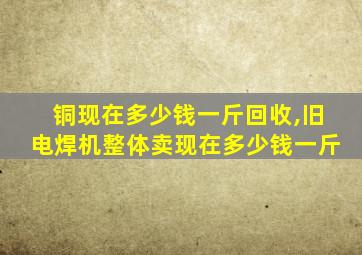 铜现在多少钱一斤回收,旧电焊机整体卖现在多少钱一斤