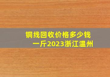 铜线回收价格多少钱一斤2023浙江温州