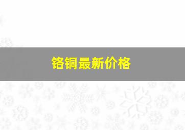 铬铜最新价格