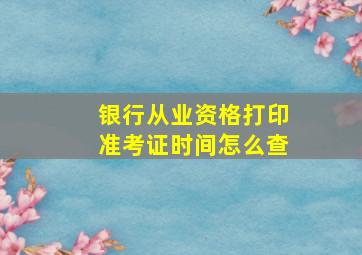 银行从业资格打印准考证时间怎么查