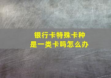 银行卡特殊卡种是一类卡吗怎么办