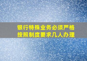 银行特殊业务必须严格按照制度要求几人办理