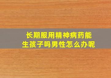 长期服用精神病药能生孩子吗男性怎么办呢