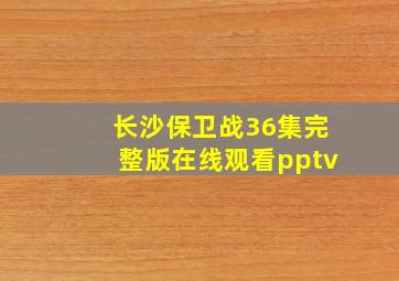 长沙保卫战36集完整版在线观看pptv