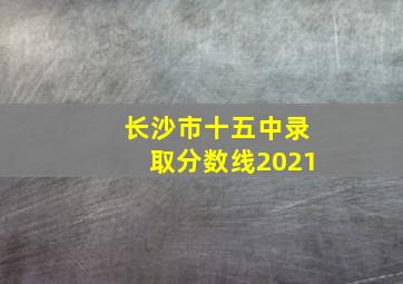 长沙市十五中录取分数线2021