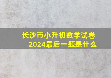 长沙市小升初数学试卷2024最后一题是什么