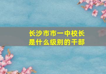 长沙市市一中校长是什么级别的干部