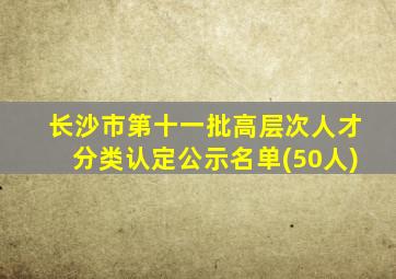 长沙市第十一批高层次人才分类认定公示名单(50人)