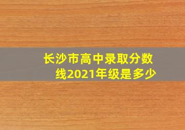 长沙市高中录取分数线2021年级是多少