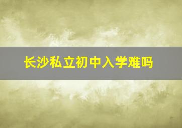 长沙私立初中入学难吗