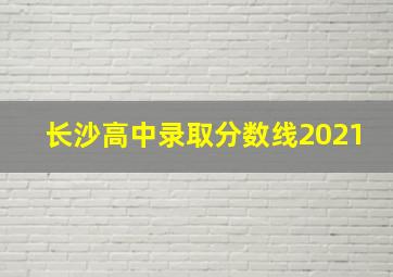 长沙高中录取分数线2021