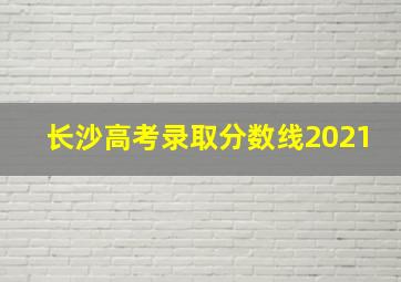 长沙高考录取分数线2021