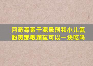 阿奇毒素干混悬剂和小儿氨酚黄那敏颗粒可以一块吃吗