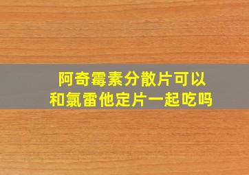 阿奇霉素分散片可以和氯雷他定片一起吃吗