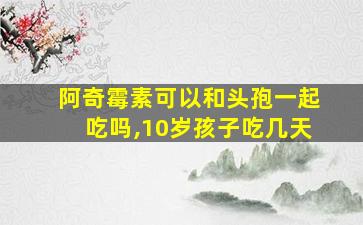 阿奇霉素可以和头孢一起吃吗,10岁孩子吃几天