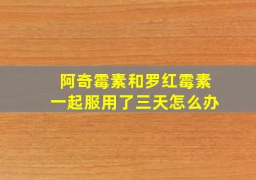 阿奇霉素和罗红霉素一起服用了三天怎么办