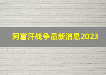 阿富汗战争最新消息2023