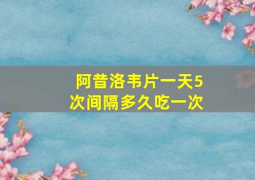 阿昔洛韦片一天5次间隔多久吃一次