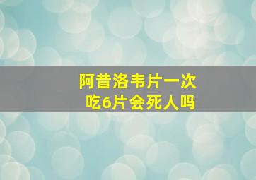 阿昔洛韦片一次吃6片会死人吗