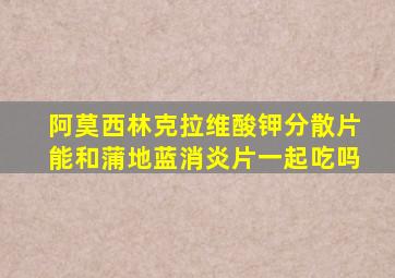 阿莫西林克拉维酸钾分散片能和蒲地蓝消炎片一起吃吗