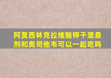 阿莫西林克拉维酸钾干混悬剂和奥司他韦可以一起吃吗