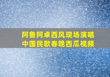 阿鲁阿卓西风现场演唱中国民歌春晚西瓜视频