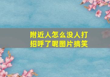 附近人怎么没人打招呼了呢图片搞笑