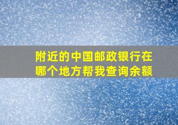 附近的中国邮政银行在哪个地方帮我查询余额