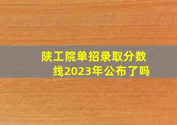 陕工院单招录取分数线2023年公布了吗