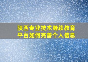 陕西专业技术继续教育平台如何完善个人信息