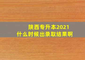 陕西专升本2021什么时候出录取结果啊