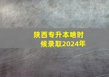 陕西专升本啥时候录取2024年