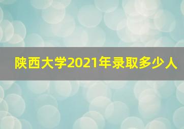 陕西大学2021年录取多少人